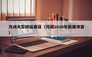 临猗河间大型网站建设（河间2020年新建项目）