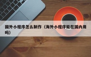 临猗国外小程序怎么制作（海外小程序能在国内用吗）